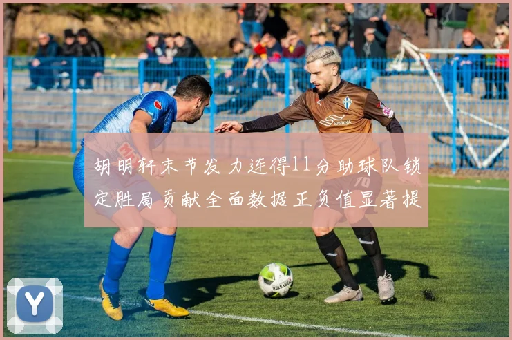 胡明轩末节发力连得11分助球队锁定胜局贡献全面数据正负值显著提升