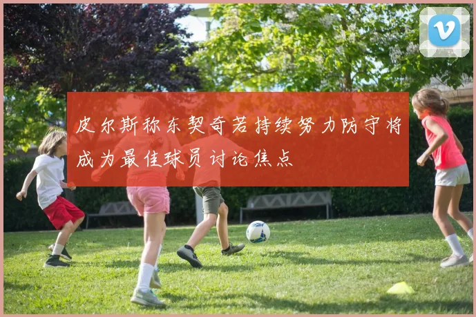 皮尔斯称东契奇若持续努力防守将成为最佳球员讨论焦点