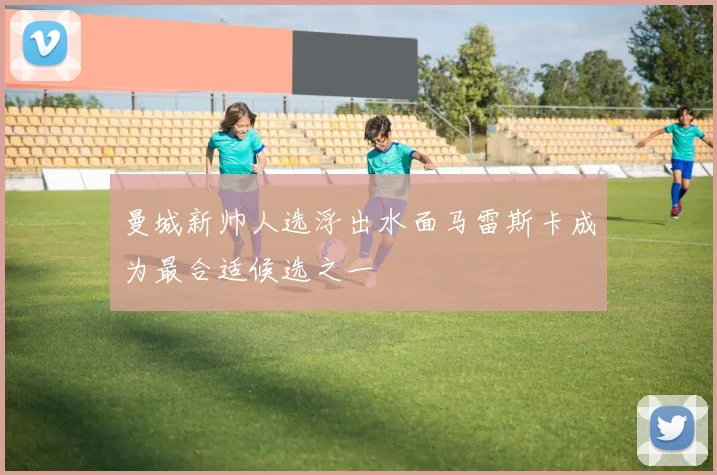 曼城新帅人选浮出水面马雷斯卡成为最合适候选之一