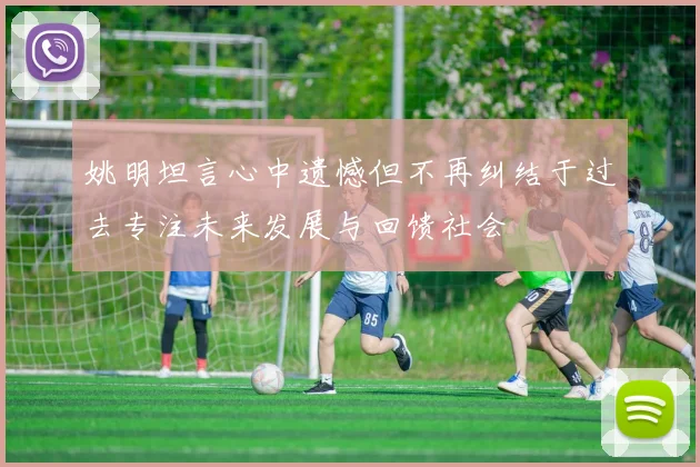 姚明坦言心中遗憾但不再纠结于过去专注未来发展与回馈社会