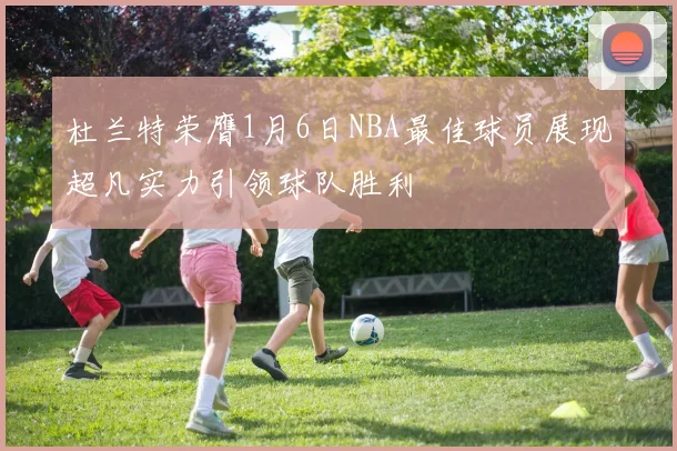 杜兰特荣膺1月6日NBA最佳球员展现超凡实力引领球队胜利