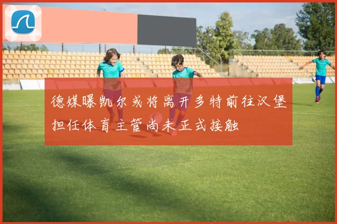 德媒曝凯尔或将离开多特前往汉堡担任体育主管尚未正式接触
