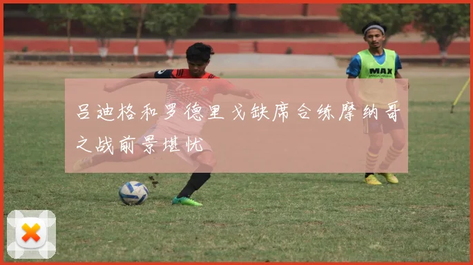 吕迪格和罗德里戈缺席合练摩纳哥之战前景堪忧