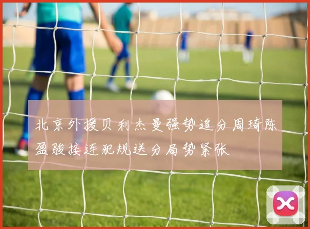 北京外援贝利杰曼强势追分周琦陈盈骏接连犯规送分局势紧张