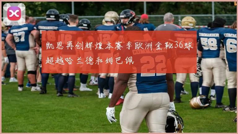 凯恩再创辉煌本赛季欧洲金靴36球超越哈兰德和姆巴佩