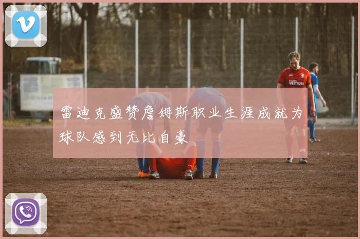 雷迪克盛赞詹姆斯职业生涯成就为球队感到无比自豪