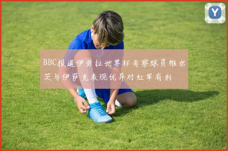BBC报道伊劳拉世界杯考察球员维尔茨与伊萨克表现优异对红军有利