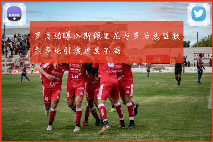 罗马诺曝加斯佩里尼与罗马总监激烈争论引援进度不满