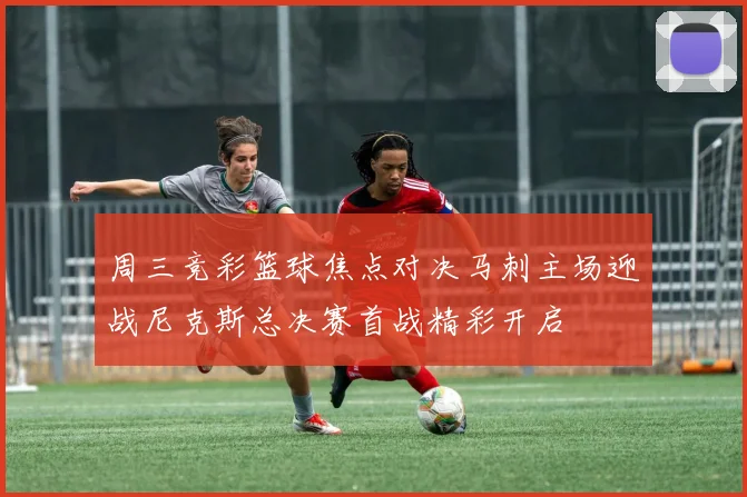 周三竞彩篮球焦点对决马刺主场迎战尼克斯总决赛首战精彩开启