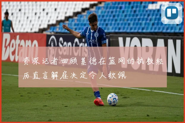 资深记者回顾基德在篮网的执教经历直言解雇决定令人钦佩