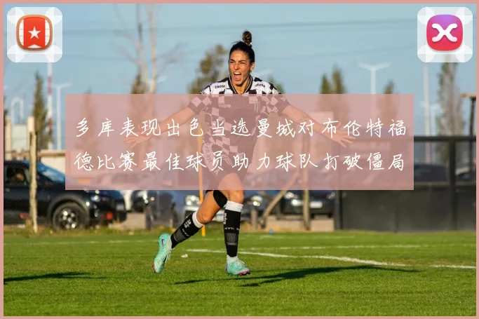 多库表现出色当选曼城对布伦特福德比赛最佳球员助力球队打破僵局
