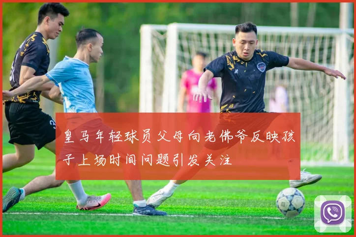 皇马年轻球员父母向老佛爷反映孩子上场时间问题引发关注