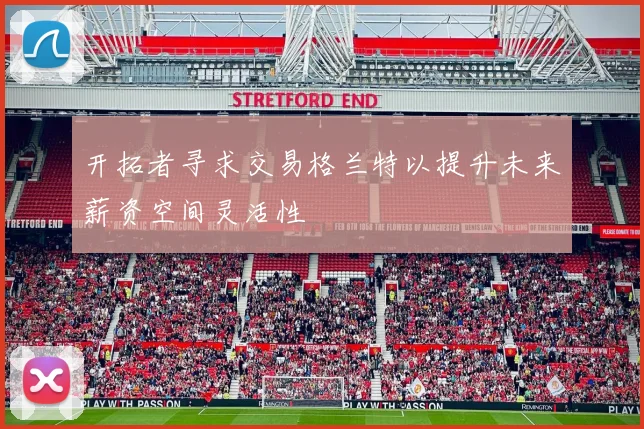 开拓者寻求交易格兰特以提升未来薪资空间灵活性