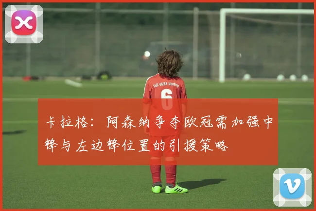 卡拉格：阿森纳争夺欧冠需加强中锋与左边锋位置的引援策略
