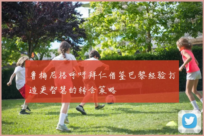 鲁梅尼格呼吁拜仁借鉴巴黎经验打造更智慧的转会策略
