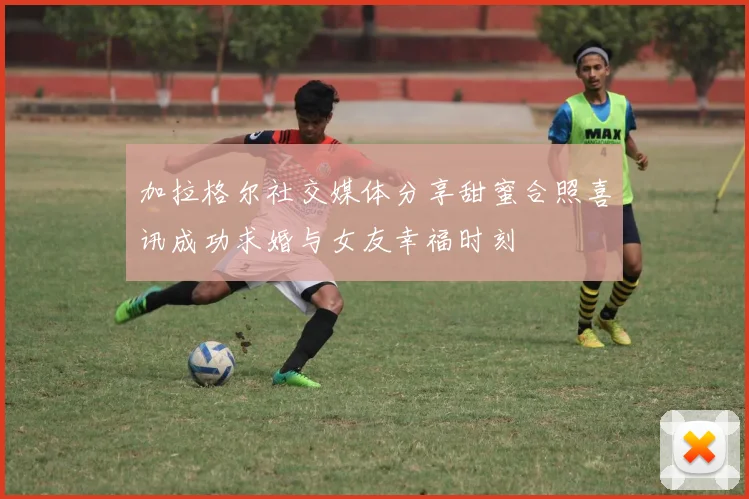 加拉格尔社交媒体分享甜蜜合照喜讯成功求婚与女友幸福时刻