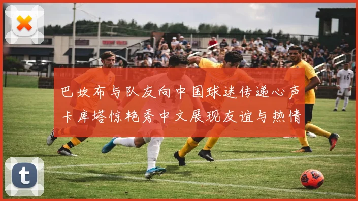 巴坎布与队友向中国球迷传递心声卡库塔惊艳秀中文展现友谊与热情