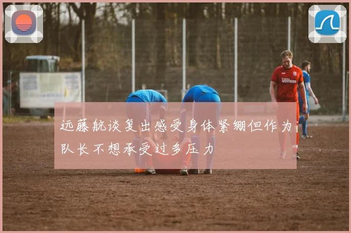 远藤航谈复出感受身体紧绷但作为队长不想承受过多压力